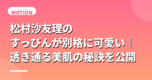 松村沙友理のすっぴんが別格に可愛い｜透き通る美肌の秘訣を公開