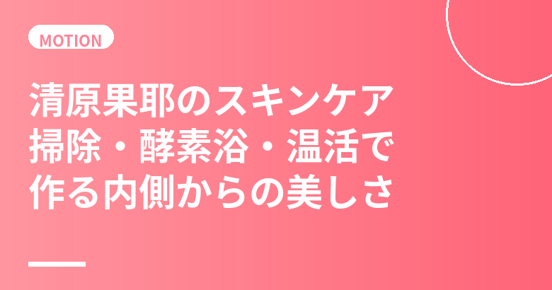 清原果耶のスキンケア・美肌の秘訣|掃除・酵素浴・温活で作る内側からの美しさ