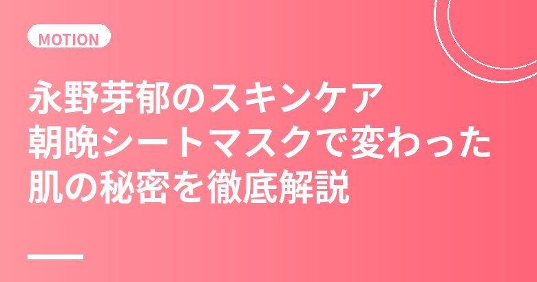 永野芽郁のスキンケア・美肌の秘訣|朝晩シートマスクで劇的に変わった透明感ある美肌習慣