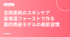 吉岡里帆のスキンケア・美肌の秘訣｜高保湿ファーストで作る美的表紙モデルの美肌習慣