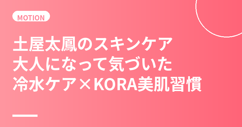 土屋太鳳のスキンケア・美肌の秘訣｜大人になって気づいた冷水ケア×KORAオーガニックの美肌習慣