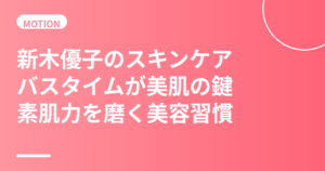 新木優子のスキンケア・美肌の秘訣｜バスタイムが美肌の鍵・素肌力を磨く美容習慣