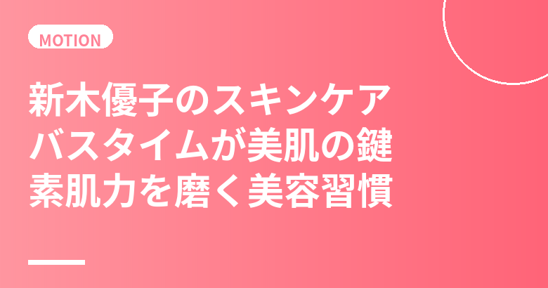 新木優子のスキンケア・美肌の秘訣|バスタイムが美肌の鍵・素肌力を磨く美容習慣